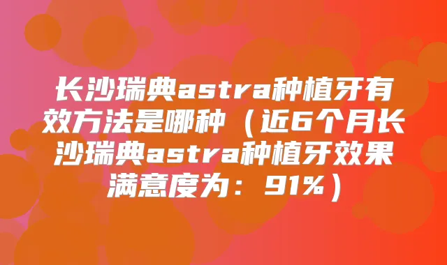 长沙瑞典astra种植牙有效方法是哪种(近6个月长沙瑞典astra种植牙效果满意度为:91%)