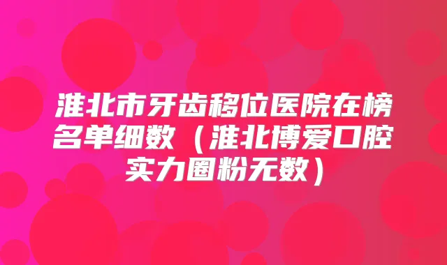 淮北市牙齿移位医院在榜名单细数（淮北博爱口腔实力圈粉无数）