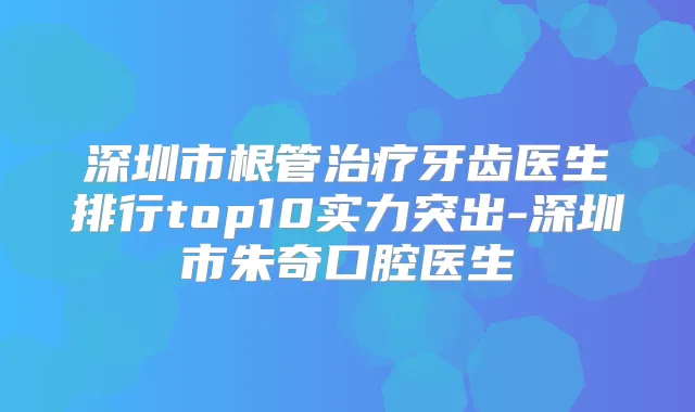 深圳市根管牙齿医生排行top10实力突出-深圳市朱奇口腔医生