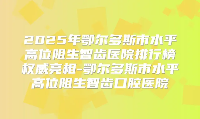 2025年鄂尔多斯市水平高位阻生智齿医院排行榜亮相-鄂尔多斯市水平高位阻生智齿口腔医院