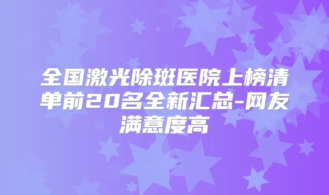 全国激光除斑医院上榜清单前20名全新汇总-网友满意度高