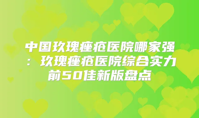 中国玖瑰痤疮医院哪家强:玖瑰痤疮医院综合实力前50佳新版盘点