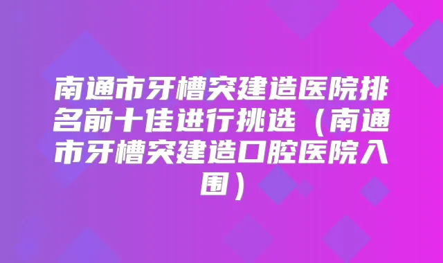 南通市牙槽突建造医院排名前十佳进行挑选(南通市牙槽突建造口腔医院入围)