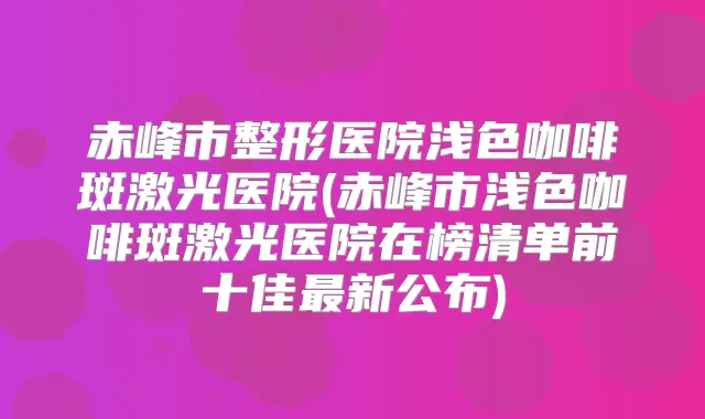 赤峰市整形医院浅色咖啡斑激光医院(赤峰市浅色咖啡斑激光医院在榜清单前十佳新公布)