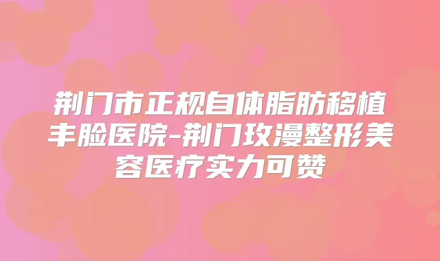 荆门市正规自体脂肪移植丰脸医院-荆门玫漫整形美容医疗实力可赞
