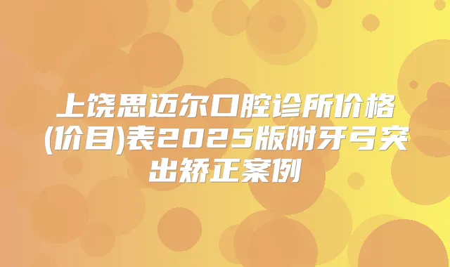 上饶思迈尔口腔诊所价格(价目)表2025版附牙弓突出矫正案例