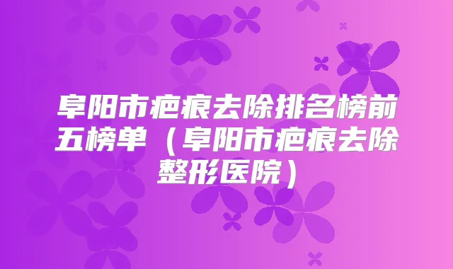 阜阳市疤痕去除排名榜前五榜单(阜阳市疤痕去除整形医院)