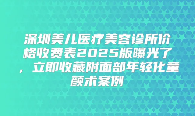 深圳美儿医疗美容诊所价格收费表2025版曝光了,立即收藏附面部年轻化童颜术案例