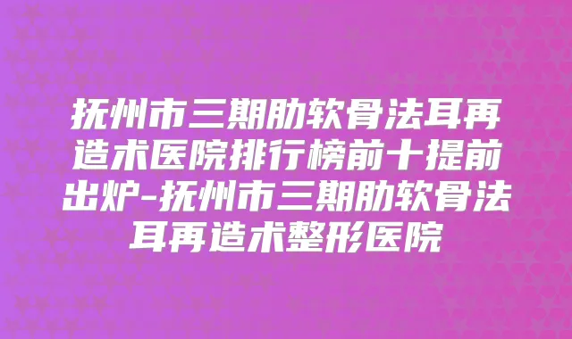 抚州市三期肋软骨法耳再造术医院排行榜前十提前出炉-抚州市三期肋软骨法耳再造术整形医院