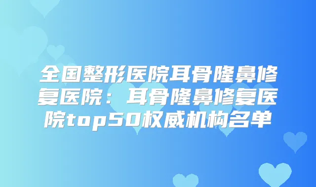 全国整形医院耳骨隆鼻修复医院:耳骨隆鼻修复医院top50机构名单