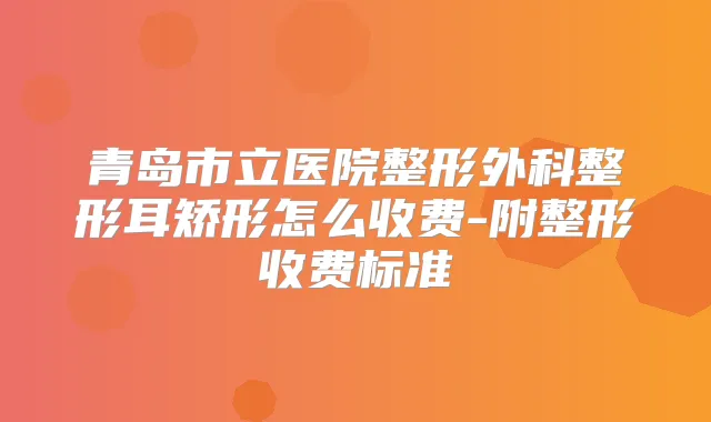 青岛市立医院整形外科整形耳矫形怎么收费-附整形收费标准