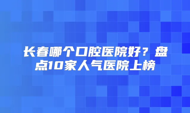 长春哪个口腔医院好？盘点10家人气医院上榜