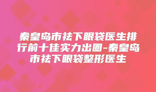 秦皇岛市祛下眼袋医生排行前十佳实力出圈-秦皇岛市祛下眼袋整形医生