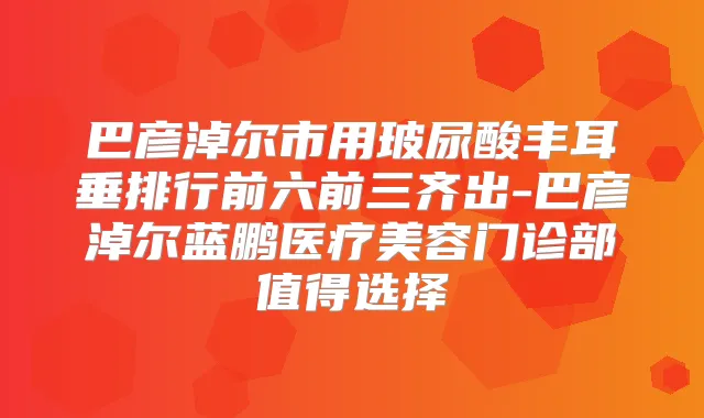 巴彦淖尔市用玻尿酸丰耳垂排行前六前三齐出-巴彦淖尔蓝鹏医疗美容门诊部值得选择