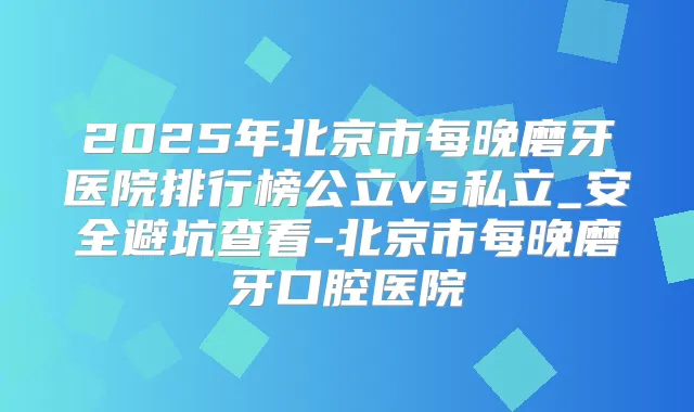 2025年北京市每晚磨牙医院排行榜公立vs私立_安全避坑查看-北京市每晚磨牙口腔医院