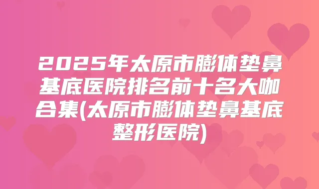 2025年太原市膨体垫鼻基底医院排名前十名大咖合集(太原市膨体垫鼻基底整形医院)