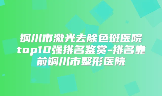 铜川市激光去除色斑医院top10强排名鉴赏-排名靠前铜川市整形医院