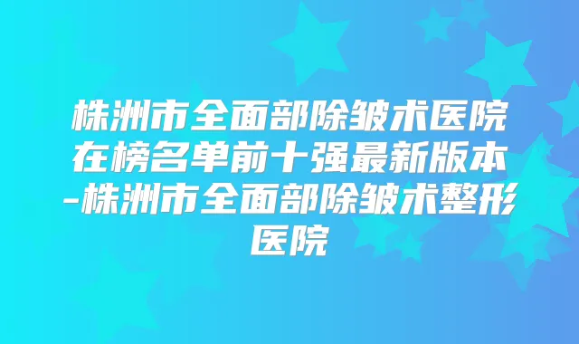 株洲市全面部除皱术医院在榜名单前十强新版本-株洲市全面部除皱术整形医院