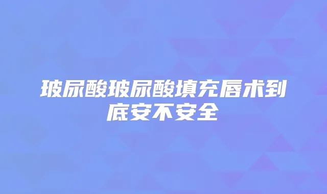 玻尿酸玻尿酸填充唇术到底安不安全