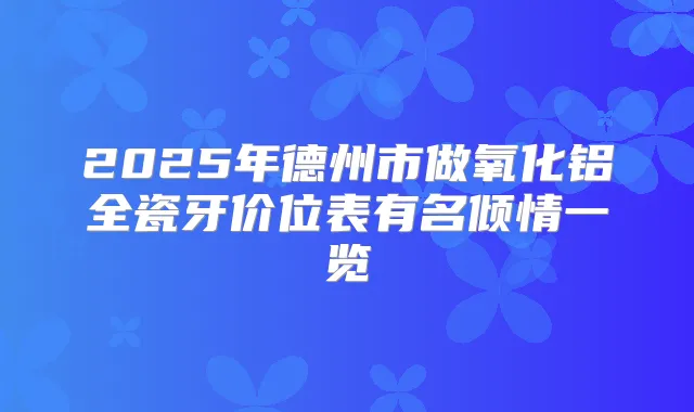 2025年德州市做氧化铝全瓷牙价位表有名倾情一览