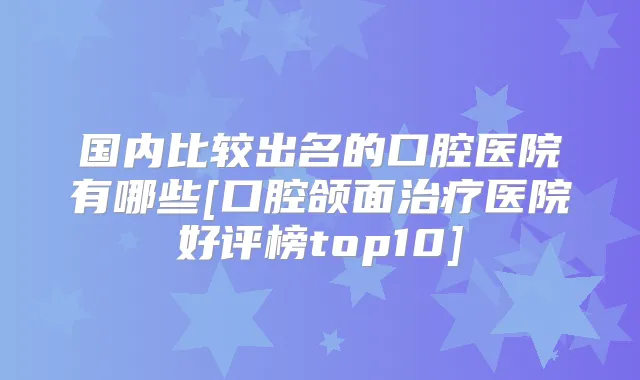 国内比较出名的口腔医院有哪些[口腔颌面医院好评榜top10]
