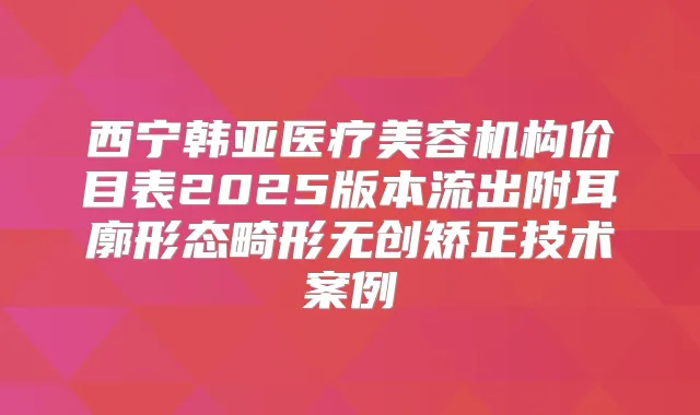 西宁韩亚医疗美容机构价目表2025版本流出附耳廓形态畸形无创矫正技术案例