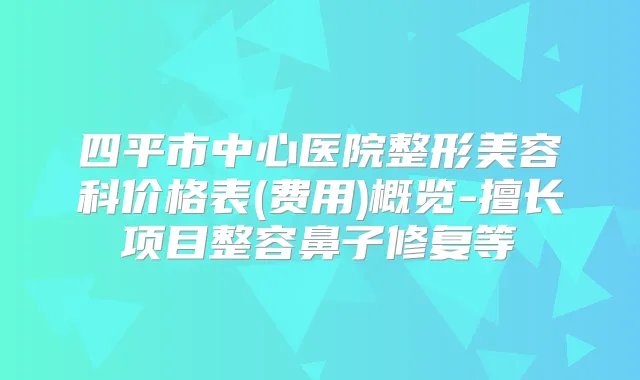 四平市中心医院整形美容科价格表(费用)概览-擅长项目整容鼻子修复等