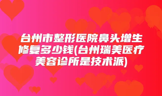 台州市整形医院鼻头增生修复多少钱(台州瑞美医疗美容诊所是技术派)