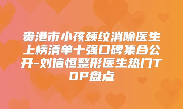 贵港市小孩颈纹消除医生上榜清单十强口碑集合公开-刘信恒整形医生热门TOP盘点