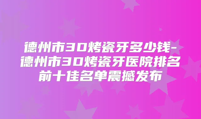 德州市3D烤瓷牙多少钱-德州市3D烤瓷牙医院排名前十佳名单震撼发布
