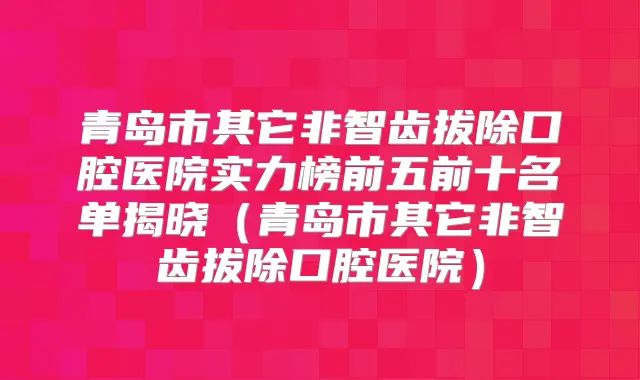 青岛市其它非智齿拔除口腔医院实力榜前五前十名单揭晓(青岛市其它非智齿拔除口腔医院)