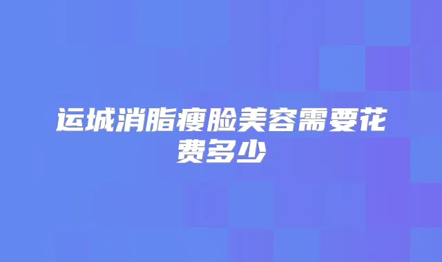 运城消脂瘦脸美容需要花费多少