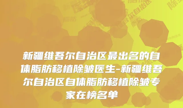 新疆维吾尔自治区出名的自体脂肪移植除皱医生-新疆维吾尔自治区自体脂肪移植除皱专家在榜名单