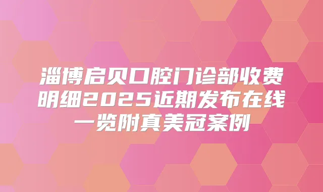 淄博启贝口腔门诊部收费明细2025近期发布在线一览附真美冠案例