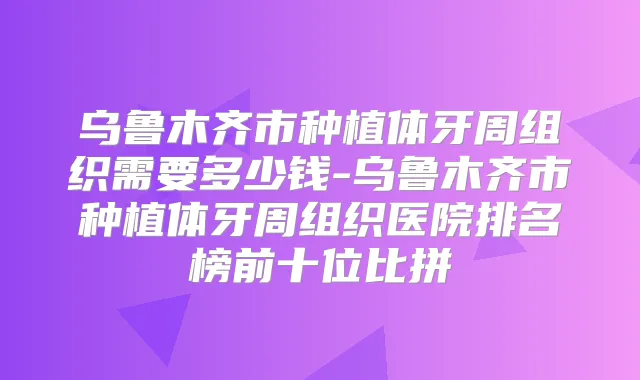 乌鲁木齐市种植体牙周组织需要多少钱-乌鲁木齐市种植体牙周组织医院排名榜前十位比拼