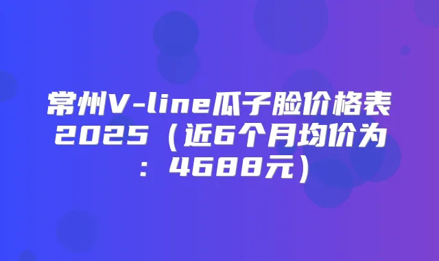常州V-line瓜子脸价格表2025(近6个月均价为:4688元)