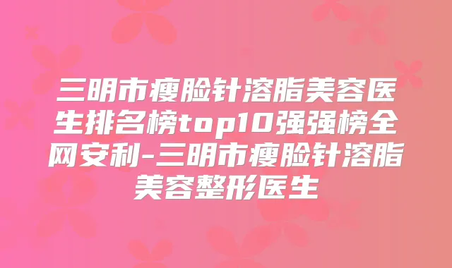 三明市瘦脸针溶脂美容医生排名榜top10强强榜全网安利-三明市瘦脸针溶脂美容整形医生