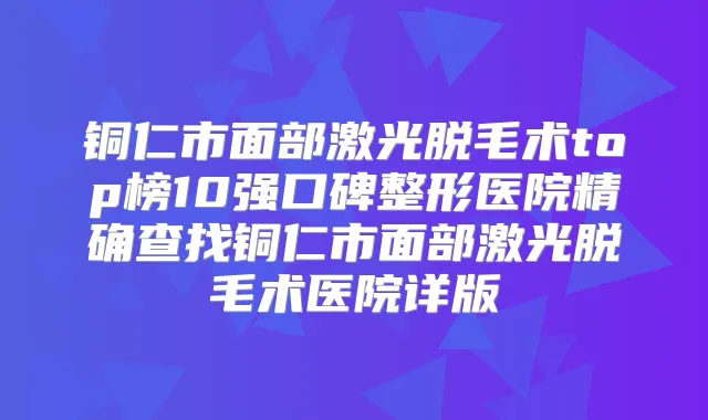 铜仁市面部激光脱毛术top榜10强口碑整形医院精确查找铜仁市面部激光脱毛术医院详版