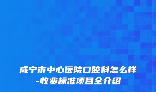 咸宁市中心医院口腔科怎么样-收费标准项目全介绍