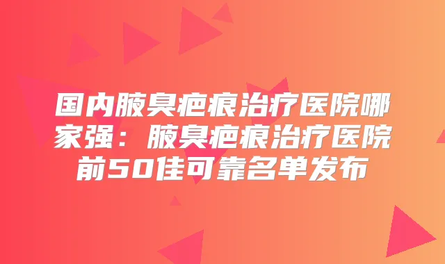 国内腋臭疤痕医院哪家强：腋臭疤痕医院前50佳可靠名单发布