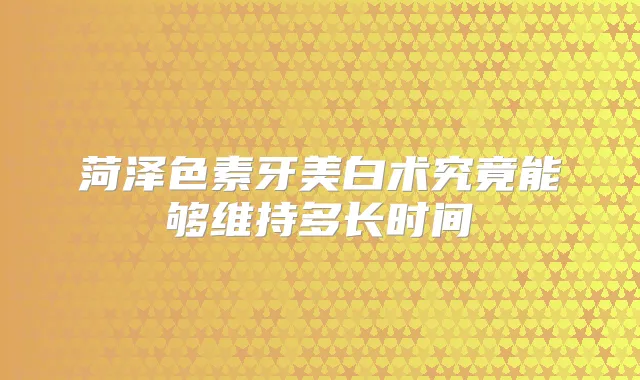 菏泽色素牙美白术究竟能够维持多长时间