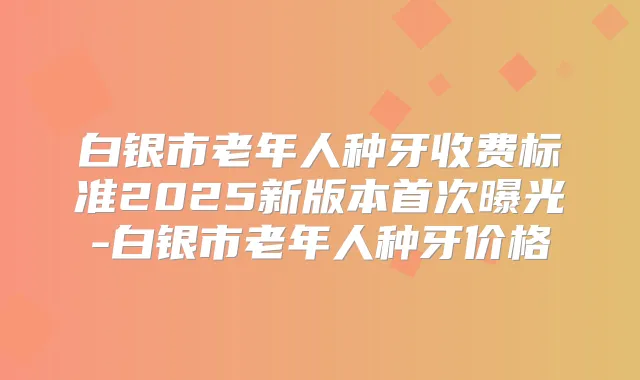 白银市老年人种牙收费标准2025新版本曝光-白银市老年人种牙价格