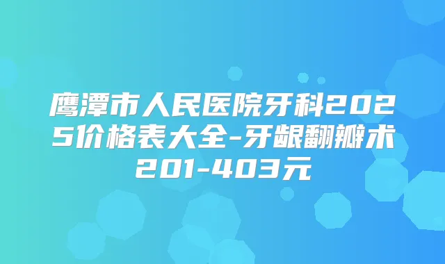 鹰潭市人民医院牙科2025价格表大全-牙龈翻瓣术201-403元
