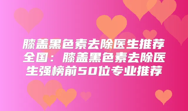 膝盖黑色素去除医生推荐全国：膝盖黑色素去除医生强榜前50位专业推荐