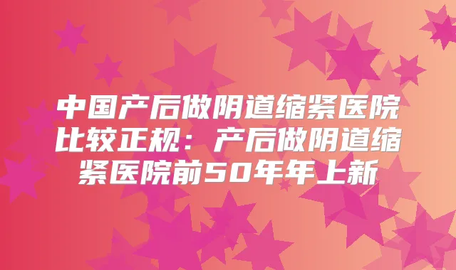 中国产后做阴道缩紧医院比较正规:产后做阴道缩紧医院前50年年上新