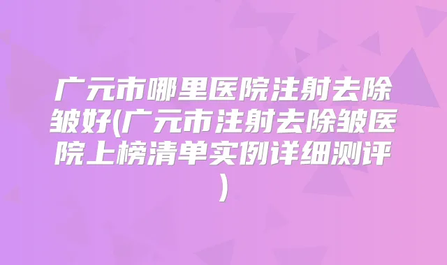 广元市哪里医院注射去除皱好(广元市注射去除皱医院上榜清单实例详细测评)