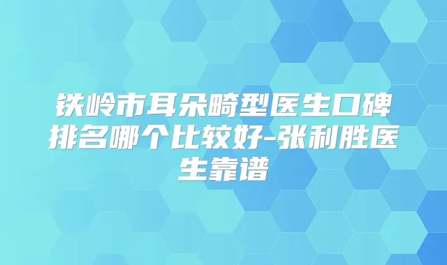 铁岭市耳朵畸型医生口碑排名哪个比较好-张利胜医生靠谱
