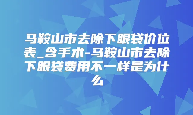马鞍山市去除下眼袋价位表_含手术-马鞍山市去除下眼袋费用不一样是为什么