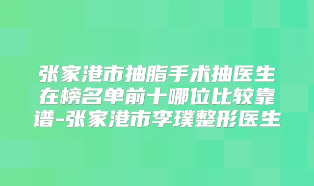 张家港市抽脂手术抽医生在榜名单前十哪位比较靠谱-张家港市李璞整形医生