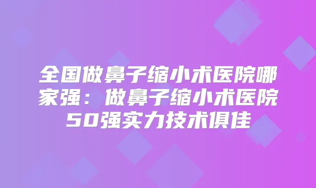 全国做鼻子缩小术医院哪家强:做鼻子缩小术医院50强实力技术俱佳